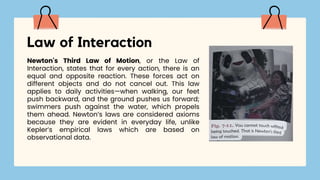 Newton's Third Law of Motion, or the Law of
Interaction, states that for every action, there is an
equal and opposite reaction. These forces act on
different objects and do not cancel out. This law
applies to daily activities—when walking, our feet
push backward, and the ground pushes us forward;
swimmers push against the water, which propels
them ahead. Newton’s laws are considered axioms
because they are evident in everyday life, unlike
Kepler’s empirical laws which are based on
observational data.
Law of Interaction
 