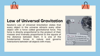 Newton's Law of Universal Gravitation states that
every object in the universe attracts every other
object with a force called gravitational force. This
force is directly proportional to the product of their
masses and inversely proportional to the square of
the distance between them. It is one of the
fundamental forces in nature and governs
interactions between all objects with mass.
Law of Universal Gravitation
 