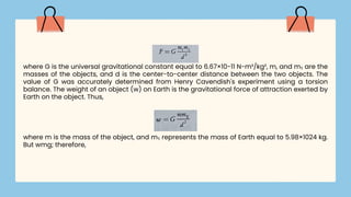 where G is the universal gravitational constant equal to 6.67×10-11 N-m²/kg², m, and m₁ are the
masses of the objects, and d is the center-to-center distance between the two objects. The
value of G was accurately determined from Henry Cavendish's experiment using a torsion
balance. The weight of an object (w) on Earth is the gravitational force of attraction exerted by
Earth on the object. Thus,
where m is the mass of the object, and m₁ represents the mass of Earth equal to 5.98×1024 kg.
But wmg; therefore,
 