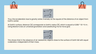 Thus, the acceleration due to gravity varies inversely as the square of the distance of an object from
Earth's center.
At Earth's surface, distance (d) corresponds to Earth's radius (R), which is equal to 6.389 * 10 ^ 6 m .
Using Newton's law on universal gravitation and substituting ma for force give
This shows that in the absence of air resistance, objects close to the surface of Earth fall with equal
cceleration, independent of their mass.
 