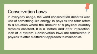 In everyday usage, the word conservation denotes wise
use of something like energy. In physics, the term refers
to a situation where the amount of a physical quantity
remains constant. It is a "before and-after interaction"
look at a system. Conservation laws are formulated in
physics to offer a different approach to mechanics.
Conservation Laws
 