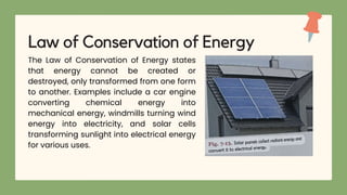 The Law of Conservation of Energy states
that energy cannot be created or
destroyed, only transformed from one form
to another. Examples include a car engine
converting chemical energy into
mechanical energy, windmills turning wind
energy into electricity, and solar cells
transforming sunlight into electrical energy
for various uses.
Law of Conservation of Energy
 