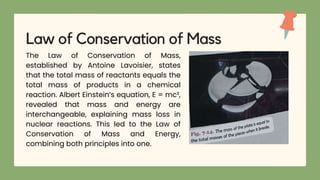 The Law of Conservation of Mass,
established by Antoine Lavoisier, states
that the total mass of reactants equals the
total mass of products in a chemical
reaction. Albert Einstein’s equation, E = mc²,
revealed that mass and energy are
interchangeable, explaining mass loss in
nuclear reactions. This led to the Law of
Conservation of Mass and Energy,
combining both principles into one.
Law of Conservation of Mass
 