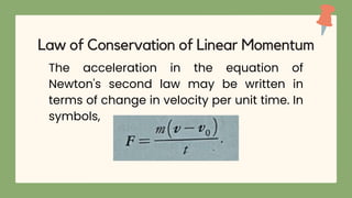 The acceleration in the equation of
Newton's second law may be written in
terms of change in velocity per unit time. In
symbols,
Law of Conservation of Linear Momentum
 