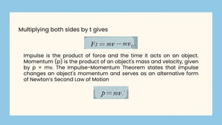 Impulse is the product of force and the time it acts on an object.
Momentum (p) is the product of an object's mass and velocity, given
by p = mv. The Impulse-Momentum Theorem states that impulse
changes an object's momentum and serves as an alternative form
of Newton’s Second Law of Motion
Multiplying both sides by t gives
 