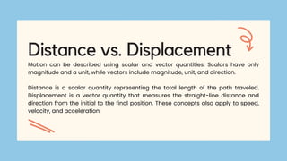 Distance vs. Displacement
Motion can be described using scalar and vector quantities. Scalars have only
magnitude and a unit, while vectors include magnitude, unit, and direction.
Distance is a scalar quantity representing the total length of the path traveled.
Displacement is a vector quantity that measures the straight-line distance and
direction from the initial to the final position. These concepts also apply to speed,
velocity, and acceleration.
 