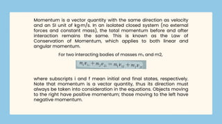 Momentum is a vector quantity with the same direction as velocity
and an SI unit of kg·m/s. In an isolated closed system (no external
forces and constant mass), the total momentum before and after
interaction remains the same. This is known as the Law of
Conservation of Momentum, which applies to both linear and
angular momentum.
For two interacting bodies of masses m₁ and m2,
where subscripts i and f mean initial and final states, respectively.
Note that momentum is a vector quantity, thus its direction must
always be taken into consideration in the equations. Objects moving
to the right have positive momentum; those moving to the left have
negative momentum.
 