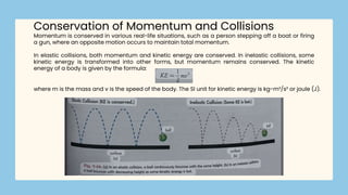 Momentum is conserved in various real-life situations, such as a person stepping off a boat or firing
a gun, where an opposite motion occurs to maintain total momentum.
In elastic collisions, both momentum and kinetic energy are conserved. In inelastic collisions, some
kinetic energy is transformed into other forms, but momentum remains conserved. The kinetic
energy of a body is given by the formula:
Conservation of Momentum and Collisions
where m is the mass and v is the speed of the body. The SI unit for kinetic energy is kg-m²/s² or joule (J).
 