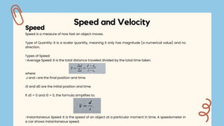 Speed and Velocity
Speed is a measure of how fast an object moves.
Type of Quantity: It is a scalar quantity, meaning it only has magnitude (a numerical value) and no
direction.
Types of Speed:
-Average Speed: It is the total distance traveled divided by the total time taken.
where:
𝑑 and 𝑡 are the final position and time.
𝑡0 and d0 are the initial position and time.
If 𝑑0 = 0 and 𝑡0 = 0, the formula simplifies to:
-Instantaneous Speed: It is the speed of an object at a particular moment in time. A speedometer in
a car shows instantaneous speed.
Speed
 