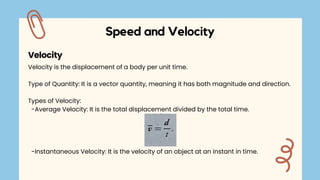 Velocity is the displacement of a body per unit time.
Type of Quantity: It is a vector quantity, meaning it has both magnitude and direction.
Types of Velocity:
-Average Velocity: It is the total displacement divided by the total time.
-Instantaneous Velocity: It is the velocity of an object at an instant in time.
Speed and Velocity
Velocity
 