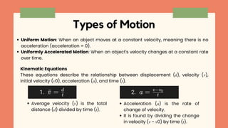 Types of Motion
Uniform Motion: When an object moves at a constant velocity, meaning there is no
acceleration (acceleration = 0).
Uniformly Accelerated Motion: When an object's velocity changes at a constant rate
over time.
Kinematic Equations
These equations describe the relationship between displacement (𝑑), velocity (𝑣),
initial velocity (𝑣0), acceleration (𝑎), and time (𝑡).
Average velocity (𝑣) is the total
distance (𝑑) divided by time (𝑡).
Acceleration (𝑎) is the rate of
change of velocity.
It is found by dividing the change
in velocity (𝑣 − 𝑣0) by time (𝑡).
 
