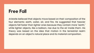 Aristotle believed that objects move based on their composition of the
four elements: earth, water, air, and fire. He suggested that heavier
objects fall faster than lighter ones because they contain more "earth,"
while lighter objects, like a balloon, rise due to the air inside them. His
theory was based on the idea that motion in the terrestrial realm
depends on an object's natural place and its material composition.
Free Fall
 