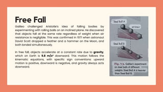 Galileo challenged Aristotle’s idea of falling bodies by
experimenting with rolling balls on an inclined plane. He discovered
that objects fall at the same rate regardless of weight when air
resistance is negligible. This was confirmed in 1971 when astronaut
David Scott dropped a feather and a hammer on the Moon, and
both landed simultaneously.
In free fall, objects accelerate at a constant rate due to gravity,
which on Earth is 9.8 m/s² downward. This motion follows the
kinematic equations, with specific sign conventions: upward
motion is positive, downward is negative, and gravity always acts
downward.
Free Fall
 