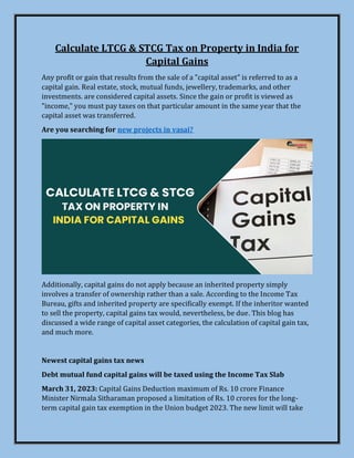 Calculate LTCG & STCG Tax on Property in India for
Capital Gains
Any profit or gain that results from the sale of a "capital asset" is referred to as a
capital gain. Real estate, stock, mutual funds, jewellery, trademarks, and other
investments. are considered capital assets. Since the gain or profit is viewed as
"income," you must pay taxes on that particular amount in the same year that the
capital asset was transferred.
Are you searching for new projects in vasai?
Additionally, capital gains do not apply because an inherited property simply
involves a transfer of ownership rather than a sale. According to the Income Tax
Bureau, gifts and inherited property are specifically exempt. If the inheritor wanted
to sell the property, capital gains tax would, nevertheless, be due. This blog has
discussed a wide range of capital asset categories, the calculation of capital gain tax,
and much more.
Newest capital gains tax news
Debt mutual fund capital gains will be taxed using the Income Tax Slab
March 31, 2023: Capital Gains Deduction maximum of Rs. 10 crore Finance
Minister Nirmala Sitharaman proposed a limitation of Rs. 10 crores for the long-
term capital gain tax exemption in the Union budget 2023. The new limit will take
 