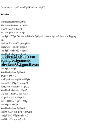 Calculate sin13pi/3, cos33pi/4 and sin101pi/2
Solution
We'll calculate sin13pi/3.
We notice that we can write:
13pi/3 = pi/3 + 12pi/3
pi/3 + 12pi/3 = pi/3 + 4pi
But 4pi = 2*2pi. We can substitute 2pi by 0, because 2pi and 0 are overlapping.
So,
sin 13pi/3 = sin (2*2pi + pi/3)
sin (2*2pi + pi/3) = sin pi/3
sin13pi/3 = sin pi/3 = sqrt3/2
We'll calculate cos33pi/4.
We notice that we can write:
33pi/4 = pi/4 + 32pi/4
pi/4 + 32pi/4 = pi/4 + 8pi
But 8pi = 4*2pi
We'll substitute 2pi by 0.
4*2pi = 4*0 = 0
cos33pi/4 = cos (pi/4 + 4*2pi)
cos (pi/4 + 4*2pi) = cos pi/4
cos33pi/4 = cos pi/4 = sqrt2/2
We'll calculate sin 101pi/2.
We notice that we can write:
101pi/2 = pi/2 + 100pi/2
pi/2 + 100pi/2 = pi/2 + 50 pi
But 50pi = 25*2pi
We'll substitute 2pi by 0.
sin 101pi/2 = sin (pi/2 + 25*2pi)
sin (pi/2 + 25*2pi) = sin pi/2
sin 101pi/2 = sin pi/2 = 1
 