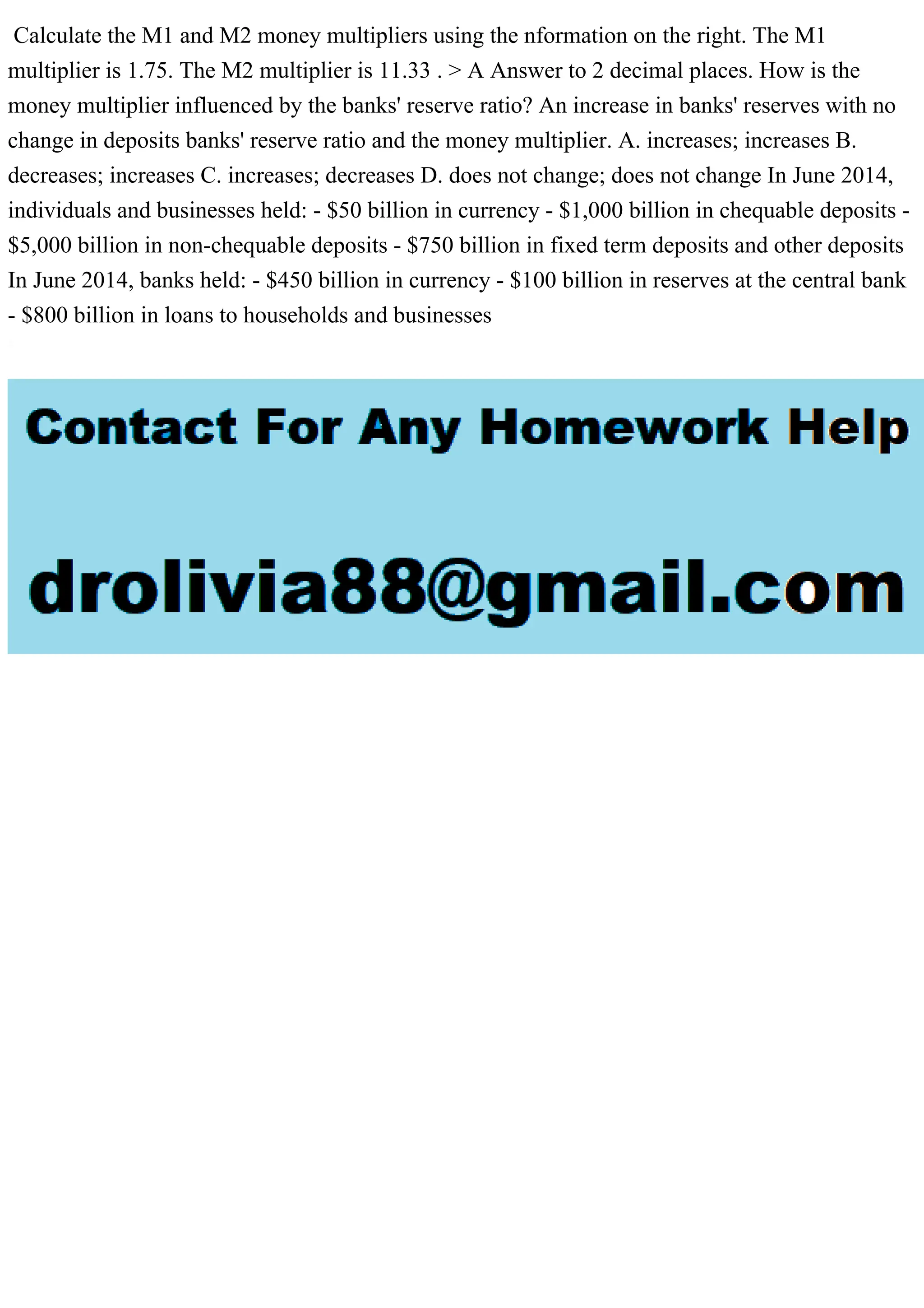 Calculate the M1 and M2 money multipliers using the nformation on the right. The M1
multiplier is 1.75. The M2 multiplier is 11.33 . > A Answer to 2 decimal places. How is the
money multiplier influenced by the banks' reserve ratio? An increase in banks' reserves with no
change in deposits banks' reserve ratio and the money multiplier. A. increases; increases B.
decreases; increases C. increases; decreases D. does not change; does not change In June 2014,
individuals and businesses held: - $50 billion in currency - $1,000 billion in chequable deposits -
$5,000 billion in non-chequable deposits - $750 billion in fixed term deposits and other deposits
In June 2014, banks held: - $450 billion in currency - $100 billion in reserves at the central bank
- $800 billion in loans to households and businesses