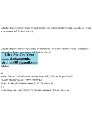 Calculate the profitability index for each project. (Do not round intermediate calculations. Round
your answers to 2 decimal places.)
Calculate the profitability-index using the incremental cash flows? (Do not round intermediate
calculations. Round your answer to 2 decimal places.)
Consider the following projects:
Solution
a)
project d=Pv of Cash inflow/Pv cash out flow=$21,200*Pv of 1st year/10,600
=0.9009*21,200/10,600=19,099/10,600=1.8
Project E=$36,050*0.9009/20,600=32,477/20,600=1.58
b-1
Profitability index=(36,050-21,200)*0.9009/10,000=13,378/10,000=1.34
 