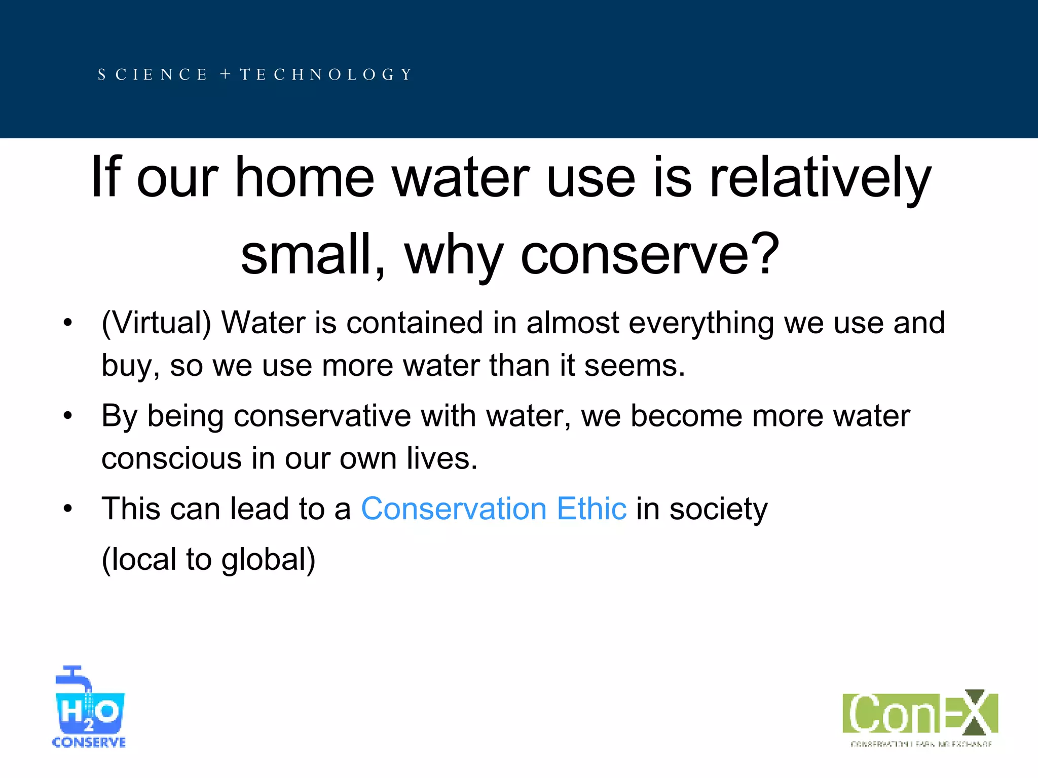 If our home water use is relatively small, why conserve? (Virtual) Water is contained in almost everything we use and buy, so we use more water than it seems. By being conservative with water, we become more water conscious in our own lives. This can lead to a  Conservation Ethic  in society  (local to global) 