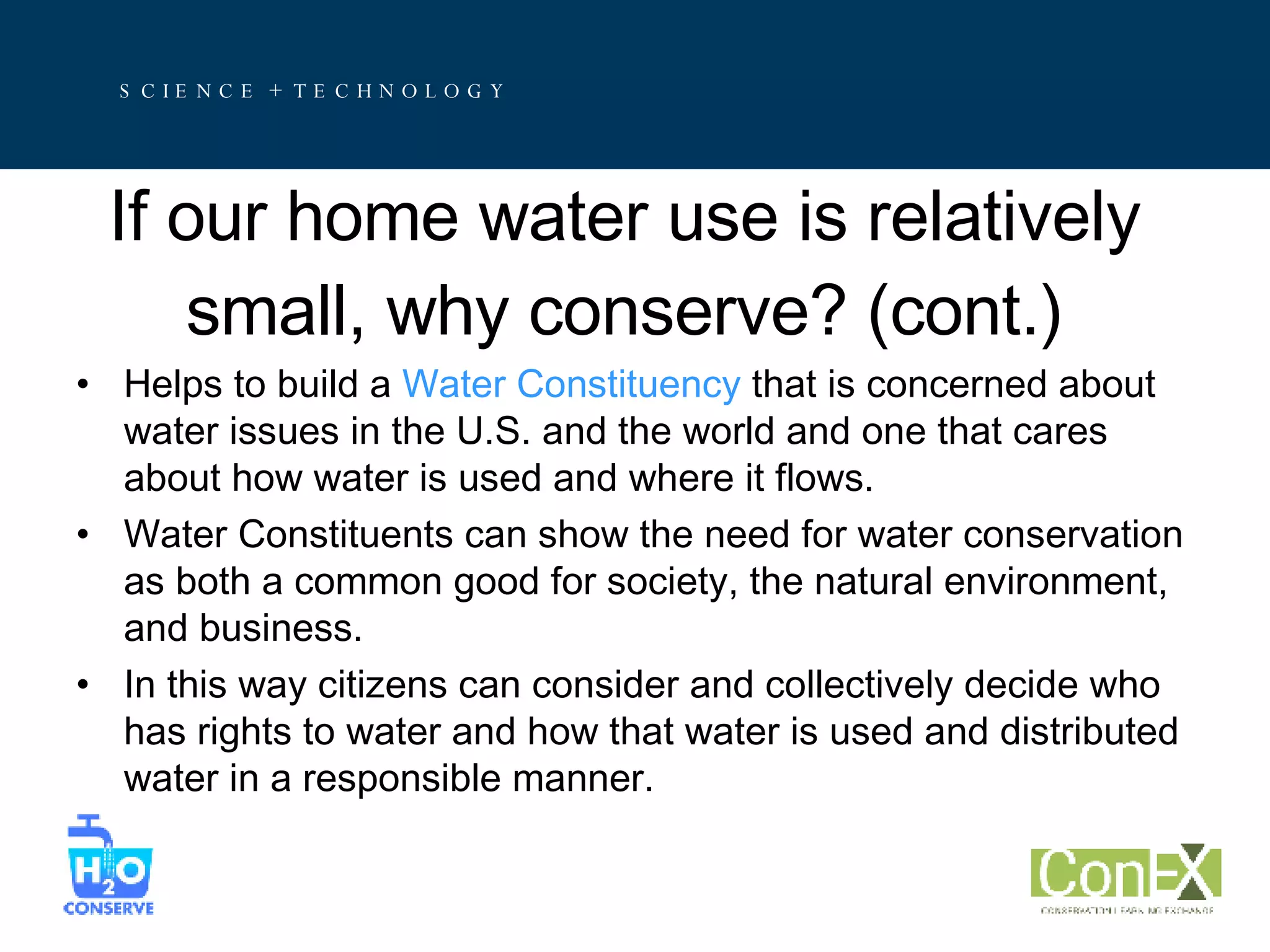If our home water use is relatively small, why conserve? (cont.) Helps to build a  Water Constituency  that is concerned about water issues in the U.S. and the world and one that cares about how water is used and where it flows. Water Constituents can show the need for water conservation as both a common good for society, the natural environment, and business.  In this way citizens can consider and collectively decide who has rights to water and how that water is used and distributed water in a responsible manner. 