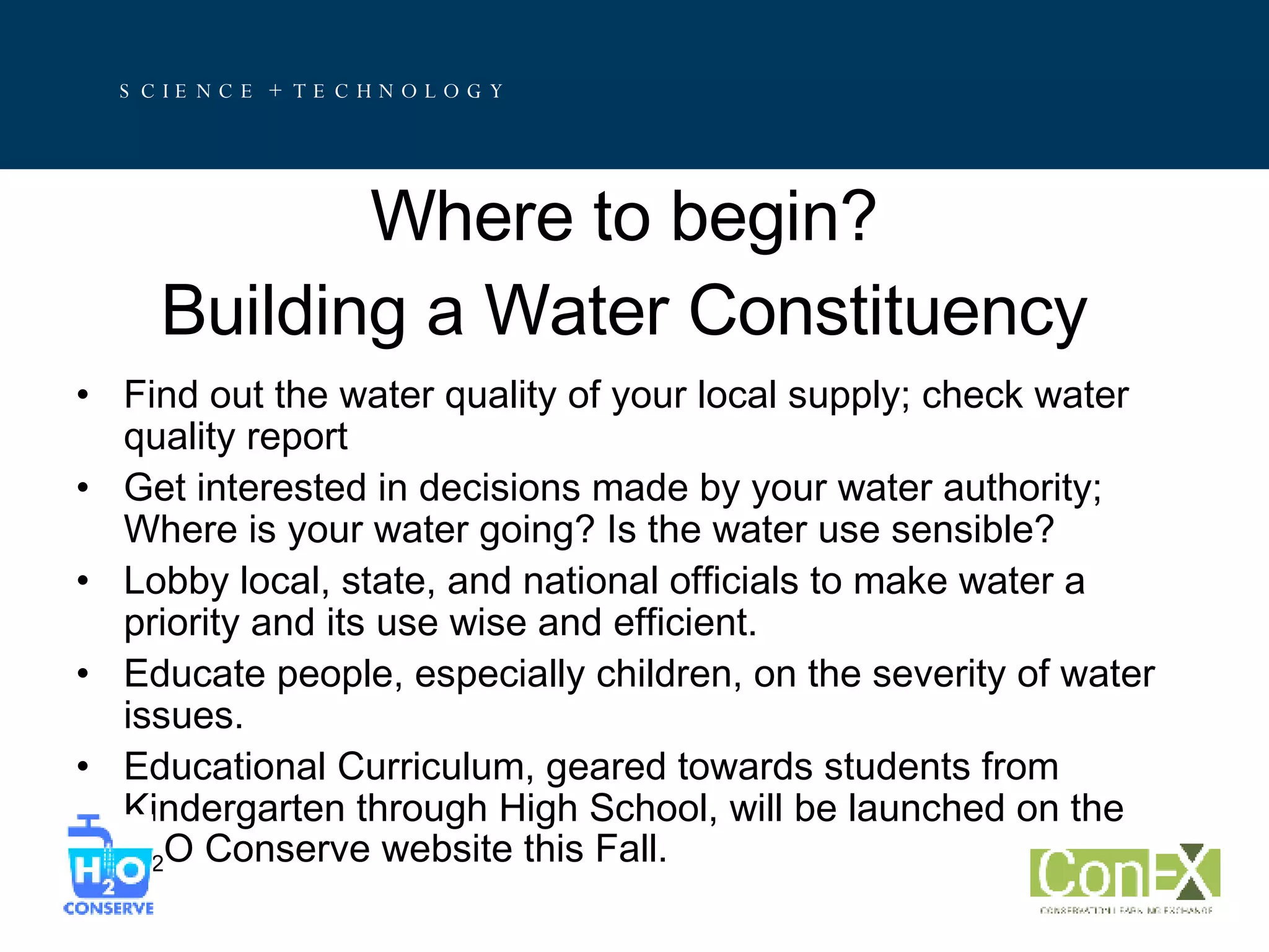 Where to begin? Building a Water Constituency Find out the water quality of your local supply; check water quality report Get interested in decisions made by your water authority; Where is your water going? Is the water use sensible? Lobby local, state, and national officials to make water a priority and its use wise and efficient. Educate people, especially children, on the severity of water issues. Educational Curriculum, geared towards students from Kindergarten through High School, will be launched on the H 2 O Conserve website this Fall. 