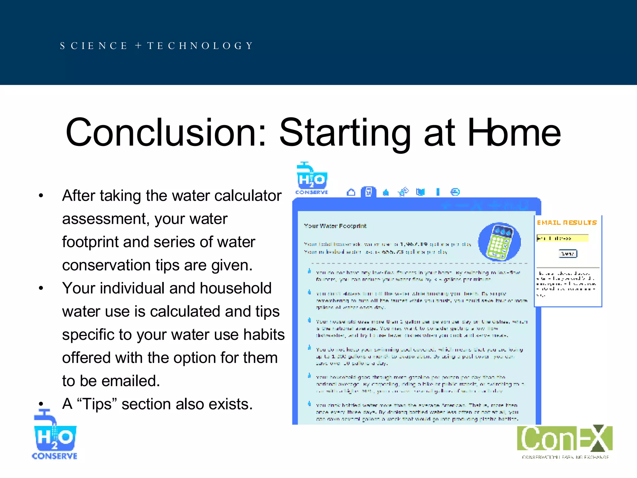 Conclusion: Starting at Home After taking the water calculator  assessment, your water  footprint and series of water  conservation tips are given. Your individual and household  water use is calculated and tips  specific to your water use habits offered with the option for them  to be emailed. A “Tips” section also exists. 