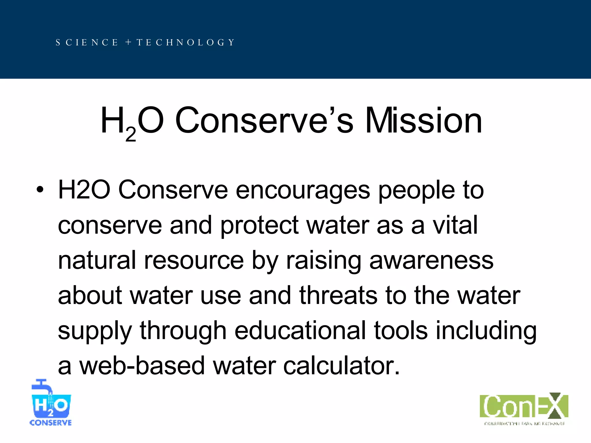 H 2 O Conserve’s Mission H2O Conserve encourages people to conserve and protect water as a vital natural resource by raising awareness about water use and threats to the water supply through educational tools including a web-based water calculator. 