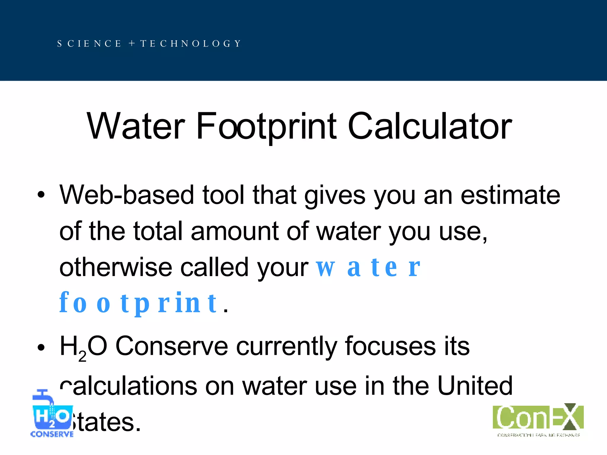 Water Footprint Calculator Web-based tool that gives you an estimate of the total amount of water you use, otherwise called your  water footprint . H 2 O Conserve currently focuses its calculations on water use in the United States.  