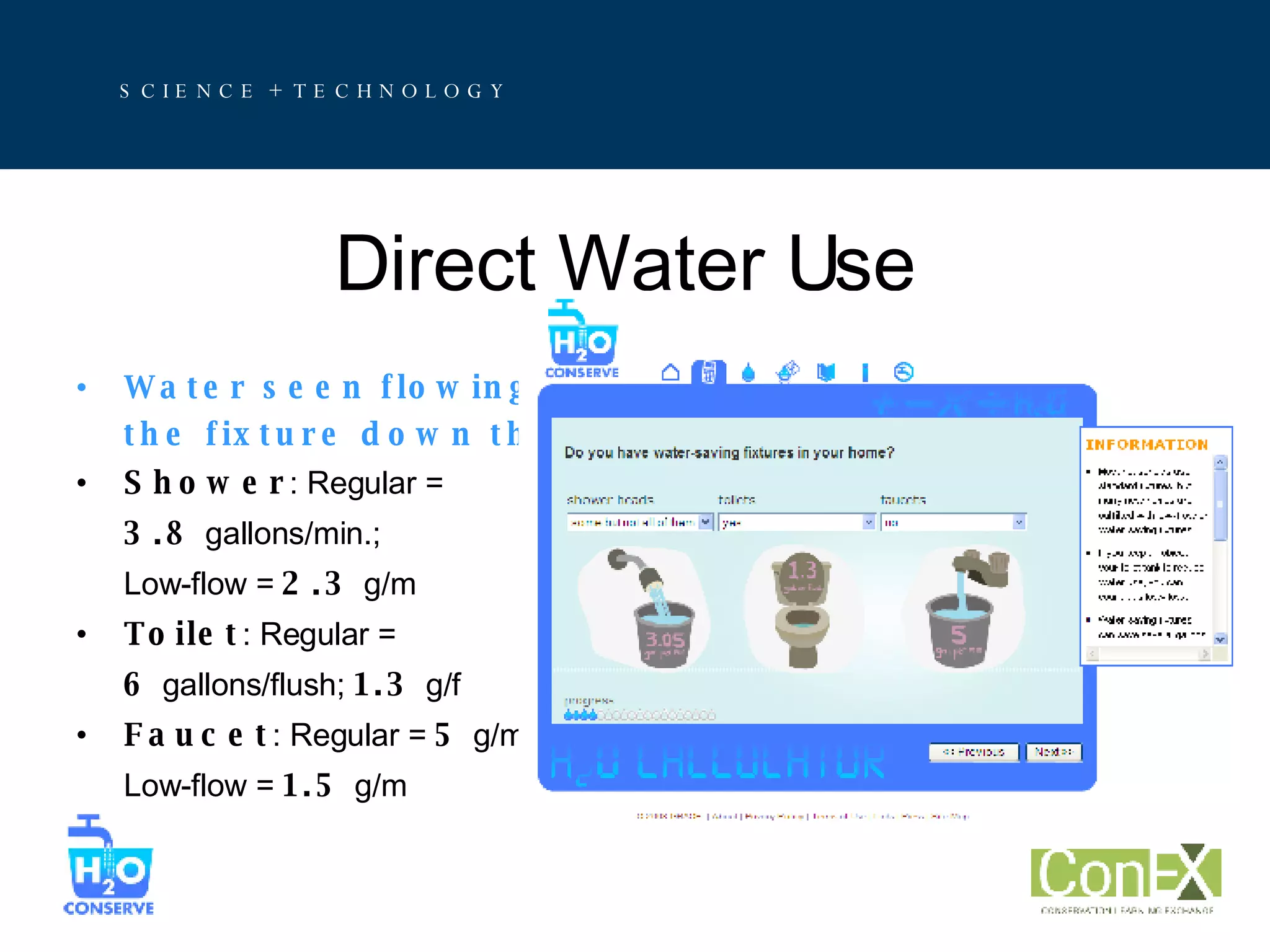 Direct Water Use Water seen flowing from  the fixture down the drain Shower : Regular = 3.8  gallons/min.;  Low-flow =  2.3  g/m Toilet : Regular =  6  gallons/flush;  1.3  g/f Faucet : Regular =  5  g/m; Low-flow =  1.5  g/m 