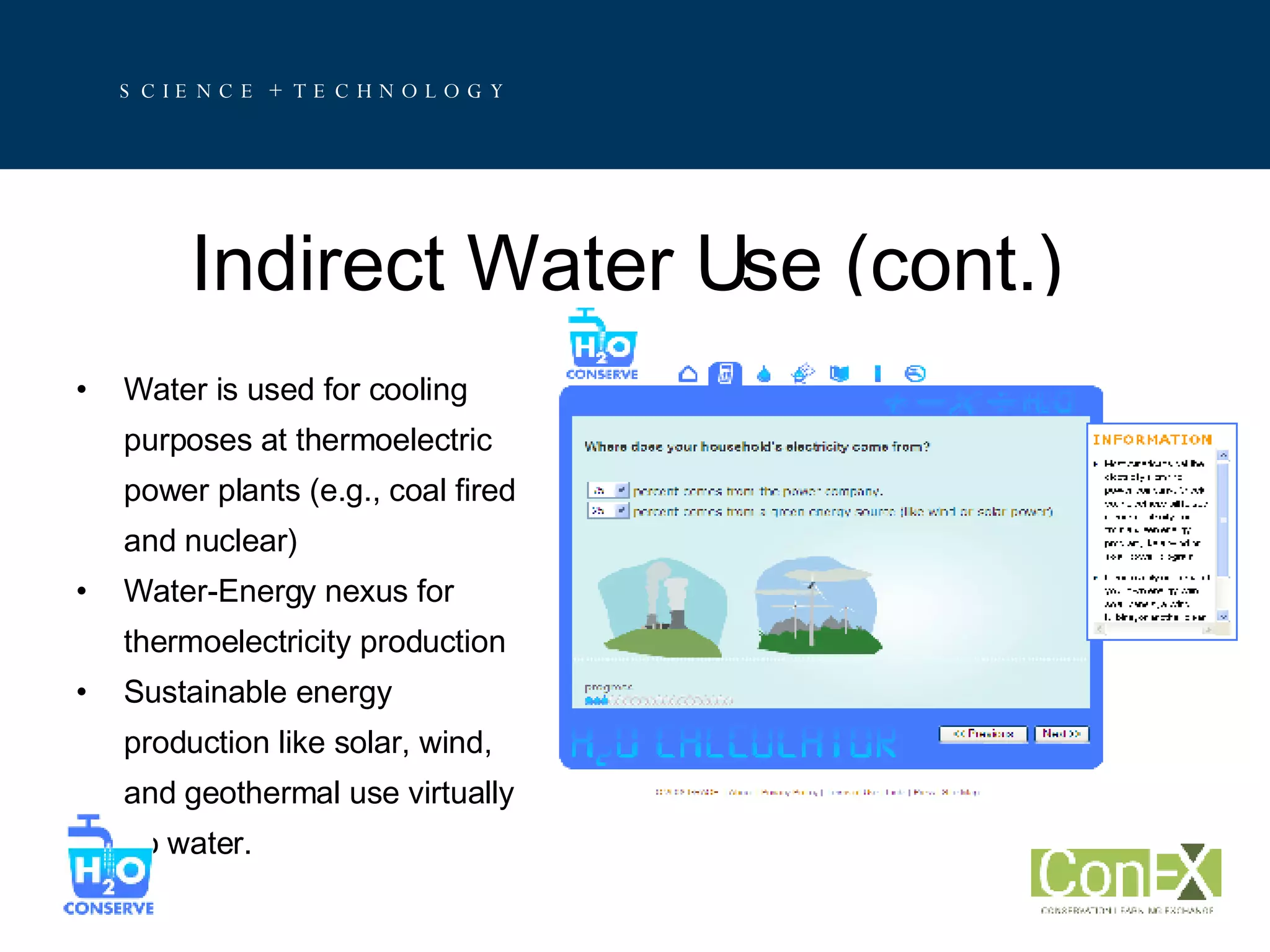 Indirect Water Use (cont.) Water is used for cooling  purposes at thermoelectric power plants (e.g., coal fired and nuclear) Water-Energy nexus for  thermoelectricity production Sustainable energy  production like solar, wind,  and geothermal use virtually  no water. 
