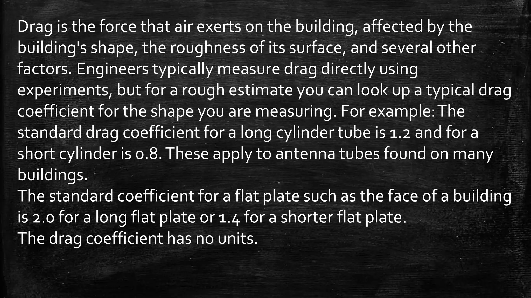 Drag is the force that air exerts on the building, affected by the
building's shape, the roughness of its surface, and several other
factors. Engineers typically measure drag directly using
experiments, but for a rough estimate you can look up a typical drag
coefficient for the shape you are measuring. For example:The
standard drag coefficient for a long cylinder tube is 1.2 and for a
short cylinder is 0.8.These apply to antenna tubes found on many
buildings.
The standard coefficient for a flat plate such as the face of a building
is 2.0 for a long flat plate or 1.4 for a shorter flat plate.
The drag coefficient has no units.
 
