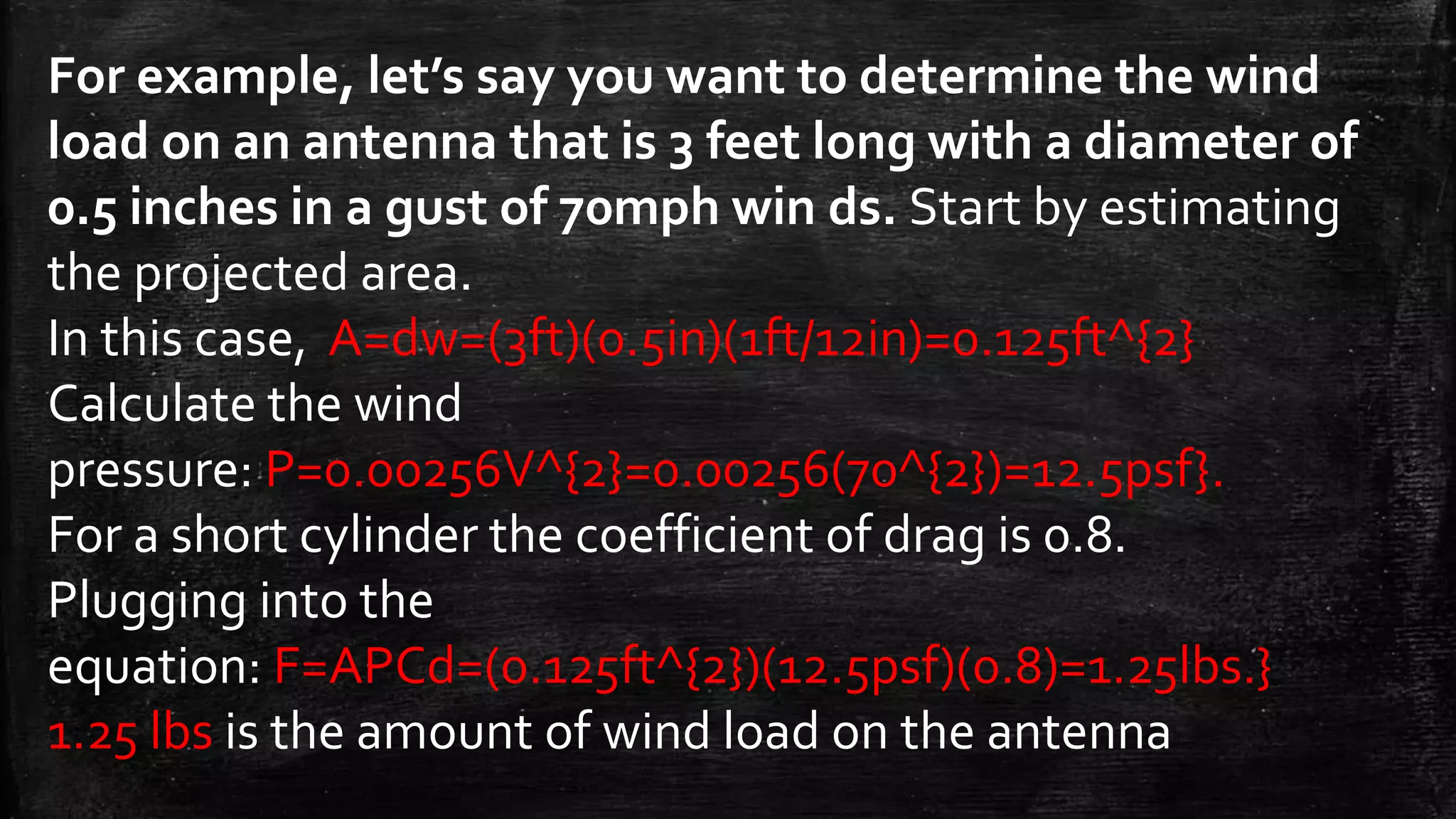 For example, let’s say you want to determine the wind
load on an antenna that is 3 feet long with a diameter of
0.5 inches in a gust of 70mph win ds. Start by estimating
the projected area.
In this case, A=dw=(3ft)(0.5in)(1ft/12in)=0.125ft^{2}
Calculate the wind
pressure: P=0.00256V^{2}=0.00256(70^{2})=12.5psf}.
For a short cylinder the coefficient of drag is 0.8.
Plugging into the
equation: F=APCd=(0.125ft^{2})(12.5psf)(0.8)=1.25lbs.}
1.25 lbs is the amount of wind load on the antenna
 