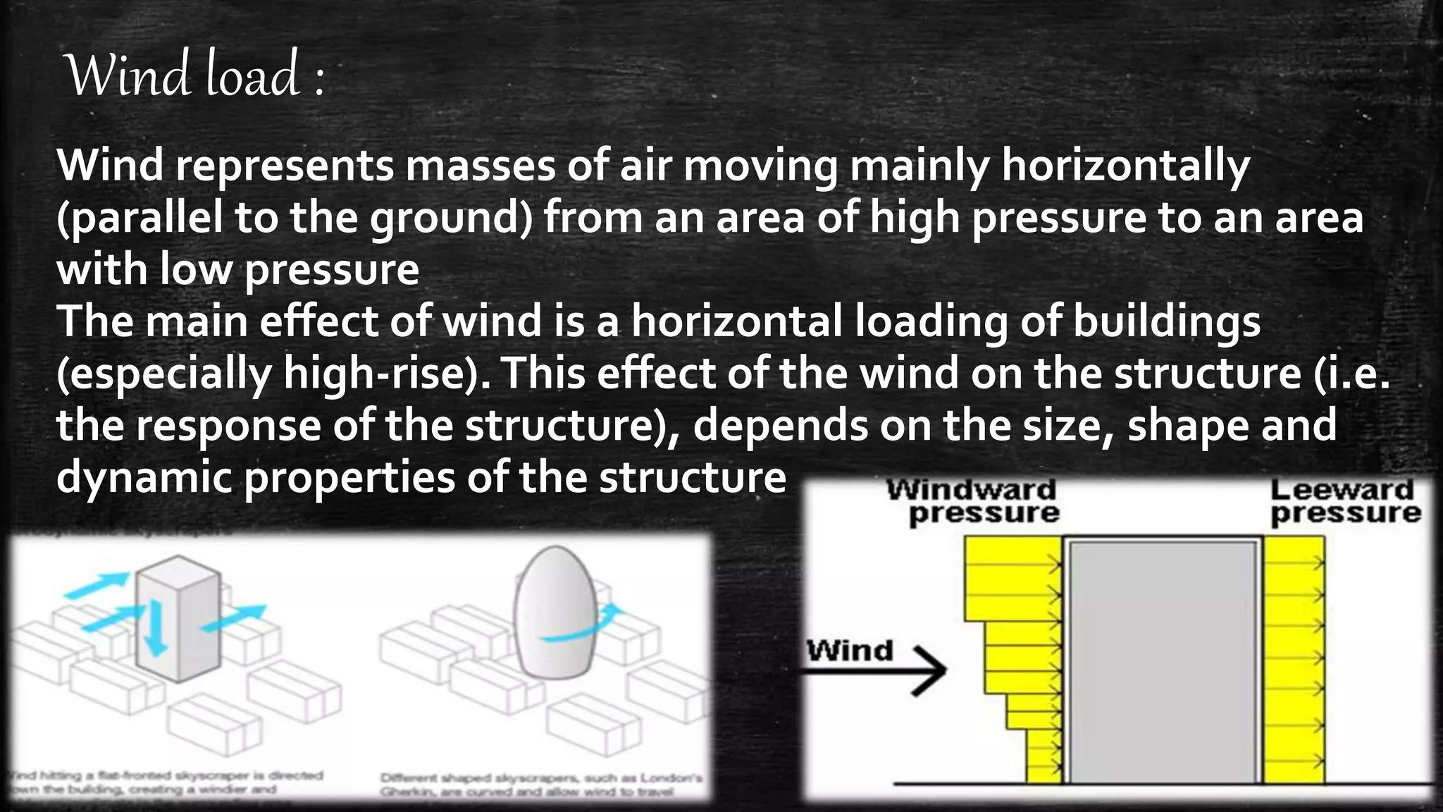 Wind load :
Wind represents masses of air moving mainly horizontally
(parallel to the ground) from an area of high pressure to an area
with low pressure
The main effect of wind is a horizontal loading of buildings
(especially high-rise).This effect of the wind on the structure (i.e.
the response of the structure), depends on the size, shape and
dynamic properties of the structure
 