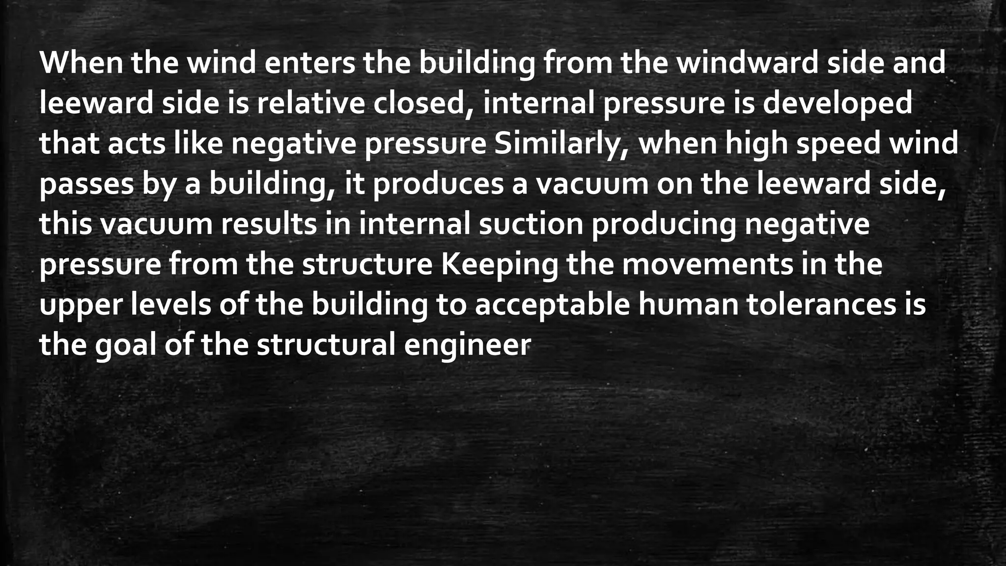 When the wind enters the building from the windward side and
leeward side is relative closed, internal pressure is developed
that acts like negative pressure Similarly, when high speed wind
passes by a building, it produces a vacuum on the leeward side,
this vacuum results in internal suction producing negative
pressure from the structure Keeping the movements in the
upper levels of the building to acceptable human tolerances is
the goal of the structural engineer
 