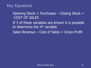 Key Equations Opening Stock + Purchases – Closing Stock =  COST OF SALES If 3 of these variables are known it is possible to determine the 4 th  variable Sales Revenue – Cost of Sales = Gross Profit Maroof Hussain Sabri 