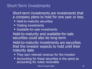 Short-Term Investments Short-term investments are investments that a company plans to hold for one year or less. Held-to-maturity securities Trading investments Available-for-sale investments Held-to-maturity and available-for-sale securities could also be long-term Held-to-maturity investments are securities that the investor expects to hold until their maturity date They earn interest revenue for the investor Accounting for these securities is the same as accounting for notes receivable Maroof Hussain Sabri 