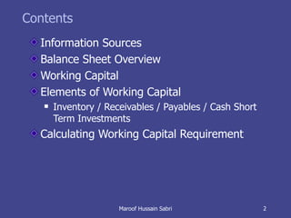 Contents Information Sources Balance Sheet Overview Working Capital Elements of Working Capital Inventory / Receivables / Payables / Cash Short Term Investments Calculating Working Capital Requirement Maroof Hussain Sabri 