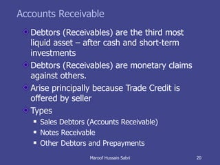 Accounts Receivable Debtors (Receivables) are the third most liquid asset – after cash and short-term investments Debtors (Receivables) are monetary claims against others. Arise principally because Trade Credit is offered by seller Types Sales Debtors (Accounts Receivable) Notes Receivable Other Debtors and Prepayments Maroof Hussain Sabri 