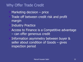 Why Offer Trade Credit Marketing decision – price Trade off between credit risk and profit margin Industry Practice Access to Finance is a Competitive advantage – can offer generous credit  Information asymmetry between buyer & seller about condition of Goods – gives inspection period Maroof Hussain Sabri 
