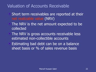 Valuation of Accounts Receivable Short term receivables are reported at their  net realizable value  (NRV) The NRV is the net amount expected to be collected The NRV is gross accounts receivable less estimated non-collectible accounts Estimating bad debt can be on a balance sheet basis or % of sales revenue basis Maroof Hussain Sabri 