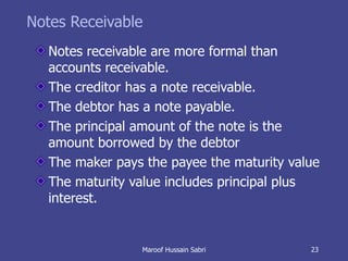 Notes Receivable Notes receivable are more formal than accounts receivable. The creditor has a note receivable. The debtor has a note payable. The principal amount of the note is the amount borrowed by the debtor The maker pays the payee the maturity value The maturity value includes principal plus interest. Maroof Hussain Sabri 