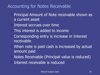 Accounting for Notes Receivable Principal Amount of Note receivable shown as a current asset Interest accrues over time This interest is added to income Corresponding entry is increase in Interest receivable When note is paid cash is increased by actual amount paid Notes Receivable (Principal value is reduced) Interest receivable is reduced Maroof Hussain Sabri 