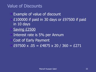 Value of Discounts Example of value of discount  £100000 if paid in 30 days or £97500 if paid in 10 days  Saving £2500   Interest rate is 5% per Annum Cost of Early Payment £97500 x .05 = £4875 x 20 / 360 = £271 Maroof Hussain Sabri 
