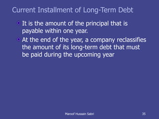 Current Installment of Long-Term Debt It is the amount of the principal that is payable within one year. At the end of the year, a company reclassifies the amount of its long-term debt that must be paid during the upcoming year Maroof Hussain Sabri 