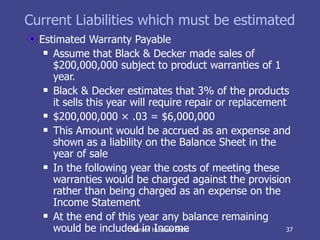 Current Liabilities which must be estimated Estimated Warranty Payable Assume that Black & Decker made sales of $200,000,000 subject to product warranties of 1 year. Black & Decker estimates that 3% of the products it sells this year will require repair or replacement $200,000,000 × .03 = $6,000,000 This Amount would be accrued as an expense and shown as a liability on the Balance Sheet in the year of sale In the following year the costs of meeting these warranties would be charged against the provision rather than being charged as an expense on the Income Statement At the end of this year any balance remaining would be included in Income Maroof Hussain Sabri 