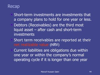 Recap Short-term investments are investments that a company plans to hold for one year or less. Debtors (Receivables) are the third most liquid asset – after cash and short-term investments Short term receivables are reported at their  net realizable value  (NRV) Current liabilities are obligations due within one year or within the company’s normal operating cycle if it is longer than one year Maroof Hussain Sabri 