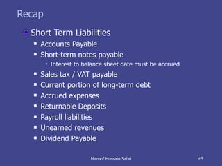 Recap Short Term Liabilities Accounts Payable Short-term notes payable Interest to balance sheet date must be accrued Sales tax / VAT payable Current portion of long-term debt Accrued expenses Returnable Deposits Payroll liabilities Unearned revenues Dividend Payable Maroof Hussain Sabri 