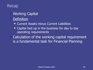 Recap Working Capital Definition Current Assets minus Current Liabilities Capital tied up in the business for day to day operating requirements Calculation of the working capital requirement is a fundamental task for Financial Planning Maroof Hussain Sabri 
