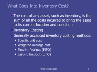 What Goes Into Inventory Cost? The cost of any asset, such as inventory, is the sum of all the costs incurred to bring the asset to its current location and condition Inventory Costing Generally accepted inventory costing methods: Specific unit cost Weighted-average cost First-in, first-out (FIFO) Last-in, first-out (LIFO) Maroof Hussain Sabri 