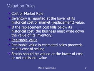 Valuation Rules Cost or Market Rule Inventory is reported at the lower of its historical cost or market (replacement) value. If the replacement cost falls below its historical cost, the business must write down the value of its inventory. Realisable Value Realisable value is estimated sales proceeds minus cost of selling Stocks should be valued at the lower of cost or net realisable value Maroof Hussain Sabri 