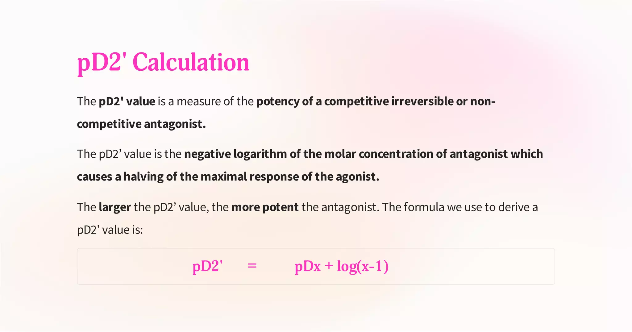 pD2' Calculation
The pD2' value is a measure of the potency of a competitive irreversible or non-
competitive antagonist.
The pD2’ value is the negative logarithm of the molar concentration of antagonist which
causes a halving of the maximal response of the agonist.
The larger the pD2’ value, the more potent the antagonist. The formula we use to derive a
pD2' value is:
pD2' = pDx + log(x-1)
 